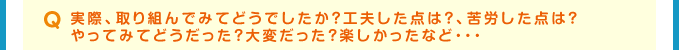 Q 実際、取り組んでみてどうでしたか？工夫した点は？、苦労した点は？やってみてどうだった？大変だった？楽しかったなど・・・