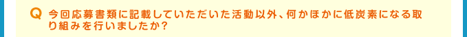 Q 今回応募書類に記載していただいた活動以外、何かほかに低炭素になる取り組みを行いましたか？