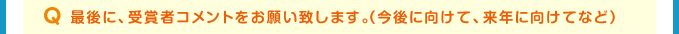 Q 最後に、受賞者コメントをお願い致します。（今後に向けて、来年に向けてなど）