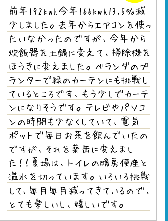 前年192kwh今年166kwh13.5％減少しました。去年からエアコンを使ったいなかったのですが、今年から炊飯器を土鍋に変えて、掃除機をほうきに変えました。ベランダのプランターで緑のカーテンにも挑戦しているところです、もう少しでカーテンになりそうです。テレビやパソコンの時間も少なくしていて、電気ポットで毎日お茶を飲んでいたのですが、それを薬缶に変えました！！夏場は、トイレの暖房便座と温水を切っています。いろいろ挑戦して、毎月毎月減ってきているので、とても楽しいし、嬉しいです。