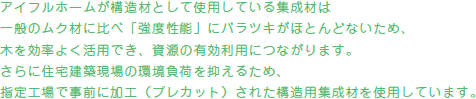 アイフルホームが構造材として使用している集成材は一般のムク材に比べ「強度性能」にバラツキがほとんどないため、木を効率よく活用でき、資源の有効利用につながります。さらに住宅建築現場の環境負荷を抑えるため、指定工場で事前に加工（プレカット）された構造用集成材を使用しています。