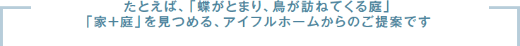 たとえば、「蝶がとまり、鳥が訪ねてくる庭」「家＋庭」を見つめる、アイフルホームからのご提案です