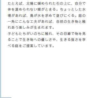 たとえば、太陽に暖められた石の上に、自分で体を温められない蝶がとまる。ちょっとした水場があれば、鳥が水を求めて遊びにくる。庭の一角にこんな工夫があれば、自然の生き物と触れあう楽しみが生まれます。子どもたちがいのちに触れ、その目線で物を見ることで生き物への優しさや、生きる強さを学べる庭をご提案しています。