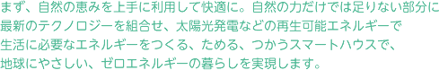 まず、自然の恵みを上手に利用して快適に。自然の力だけでは足りない部分に
最新のテクノロジーを組合せ、太陽光発電などの再生可能エネルギーで生活に必要なエネルギーをつくる、ためる、つかうスマートハウスで、地球にやさしい、ゼロエネルギーの暮らしを実現します。
