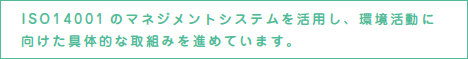 ISO14001のマネジメントシステムを活用し、環境活動に向けた具体的な取組みを進めています。
