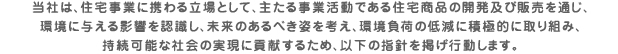 当社は、住宅事業に携わる立場として、主たる事業活動である住宅商品の開発及び販売を通じ、環境に与える影響を認識し、未来のあるべき姿を考え、環境負荷の低減に積極的に取り組み、持続可能な社会の実現に貢献するため、以下の指針を掲げ行動します。