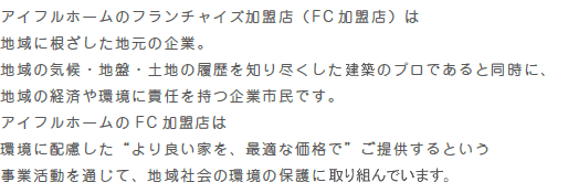 “アイフルホームのフランチャイズ加盟店（ F C 加盟店）は地域に根ざした地元の企業。地域の気候・地盤・土地の履歴を知り尽くした施工のプロであると同時に、地域の経済や環境に責任を持つ企業市民です。アイフルホームのFC加盟店は環境に配慮した“より良い家を、最適な価格で”ご提供するという事業活動を通じて、地域社会の環境の保護に取組んでいます。