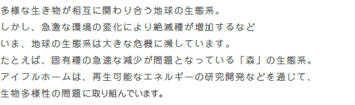 “多様な生き物が相互に関わり合う地球の生態系。しかし、急激な環境の変化により絶滅種が増加するなどいま、地球の生態系は大きな危機に瀕しています。たとえば、固有種の急速な減少が問題となっている「森」の生態系。アイフルホームは、再生可能なエネルギーの