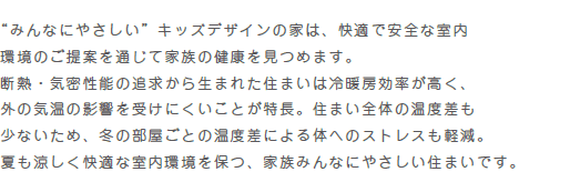 “みんなにやさしい”キッズデザインの家は、快適で安全な室内環境のご提案を通じて家族の健康を見つめます。断熱・気密性能の追求から生まれた住まいは冷暖房効率が高く、外の気温の影響を受けにくいことが特長。住まい全体の温度差も少ないため、冬の部屋ごとの温度差による体へのストレスも軽減。夏も涼しく快適な室内環境を保つ、家族みんなにやさしい住まいです。