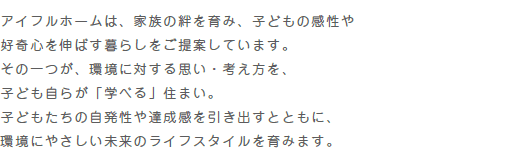 “アイフルホームは、家族の絆を育み、子どもの感性や好奇心を伸ばす暮らしをご提案しています。その一つが、環境に対する思い・考え方を、子ども自らが「学べる」住まい。子どもたちの自発性や達成感を引き出すとともに、環境にやさしい未来のライフスタイルを育みます。