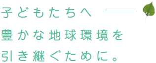 子どもたちへ豊かな地球環境を引き継ぐために。