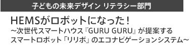 子どもの未来デザイン リテラシー部門 HEMSがロボットになった！　次世代スマートハウス『GURU GURU』が提案するスマートロボット「リリボ」のエコナビゲーションシステム