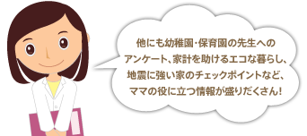 他にも幼稚園・保育園の先生へのアンケート、家計を助けるエコな暮らし、地震に強い家のチェックポイントなど、ママの役に立つ情報が盛りだくさん！