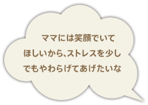 ママには笑顔でいて ほしいから、ストレスを少し でもやわらげてあげたいな