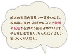 成人の家庭内事故で一番多いのは、家事中の怪我。高齢者になると転倒や転落が全体の6割も占めているわ。子どもはもちろん、みんなに優しい家づくりが必要ね。