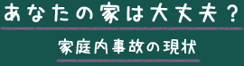 あなたの家は大丈夫？家庭内事故の現状