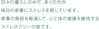 日々の暮らしの中で、多くの方が 毎日の家事にストレスを感じています。 家事の負担を軽減して、心と体の健康を維持する ストレスフリーの家です。