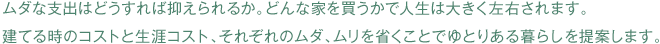 ムダな支出はどうすれば抑えられるか。どんな家を買うかで人生は大きく左右されます。 建てる時のコストと生涯コスト、それぞれのムダ、ムリを省くことでゆとりある暮らしを提案します。