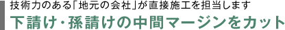 技術力のある「地元の会社」が直接施工を担当します　下請け・孫請けの中間マージンをカット