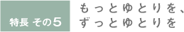 特長その5 もっとゆとりを、ずっとゆとりを
