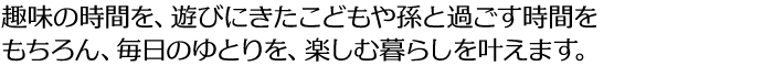 趣味の時間を、遊びにきたこどもや孫と過ごす時間をもちろん、毎日のゆとりを、楽しむ暮らしを叶えます。