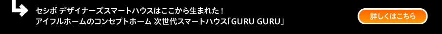 セシボ デザイナーズスマートハウスはここから生まれた！アイフルホームのコンセプトホーム 次世代スマートハウス「GURU GURU」