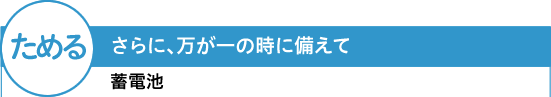 【ためる】さらに、万が一の時に備えて 蓄電池