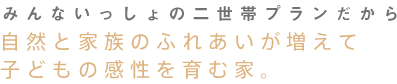 みんないっしょの二世帯プランだから 自然と家族のふれあいが増えて子どもの感性を育む家。