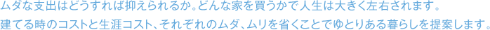 ムダな支出はどうすれば抑えられるか。どんな家を買うかで人生は大きく左右されます。 建てる時のコストと生涯コスト、それぞれのムダ、ムリを省くことでゆとりある暮らしを提案します。