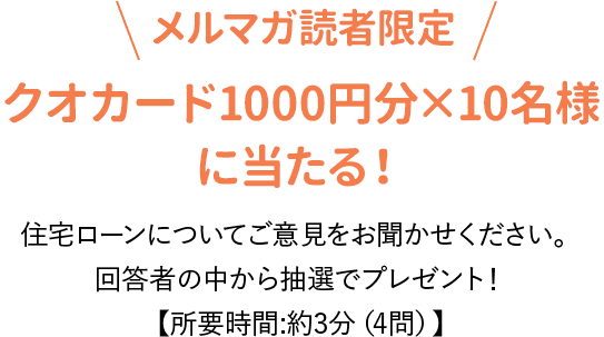 メルマガ読者限定：クオカード1000円分×10名様
に当たる！住宅ローンについてご意見をお聞かせください。
回答者の中から抽選でプレゼント！【所要時間:約3分（4問）】