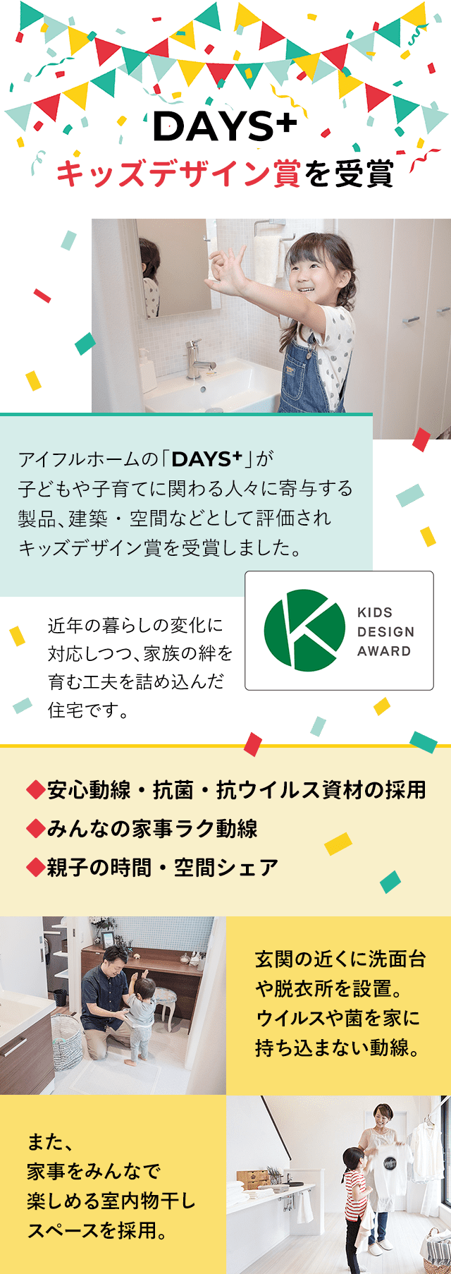 DAYS+キッズデザイン賞を受賞：アイフルホームの「DAYS+」が
子どもや子育てに関わる人々に寄与する
製品、建築・空間などとして評価され
キッズデザイン賞を受賞しました。近年の暮らしの変化に
対応しつつ、家族の絆を
育む工夫を詰め込んだ
住宅です。◆安心動線・抗菌・抗ウイルス資材の採用
◆みんなの家事ラク動線
◆親子の時間・空間シェア：玄関の近くに洗面台や脱衣所を設置。
ウイルスや菌を家に持ち込まない動線。また、
家事をみんなで
楽しめる室内物干し
スペースを採用。