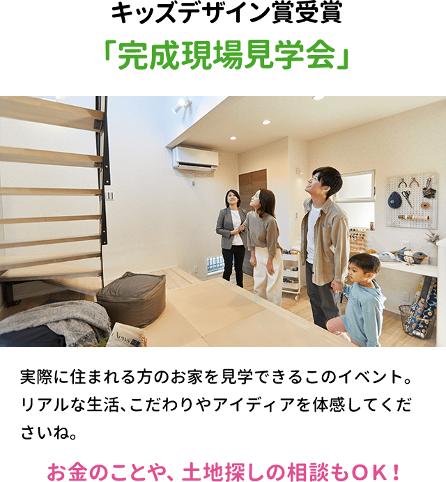 キッズデザイン賞受賞「完成現場見学会」実際に住まれる方のお家を見学できるこのイベント。
リアルな生活、こだわりやアイディアを体感してくださいね。お金のことや、土地探しの相談もＯＫ！