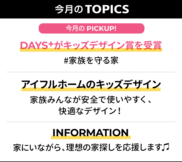 今月のTOPICS：[今月のPICKUP!]DAYS+がキッズデザイン賞を受賞#家族を守る家 、[2]アイフルホームのキッズデザイン　家族みんなが安全で使いやすく、快適なデザイン！、[3]INFORMATION家にいながら、理想の家探しを応援します♫
