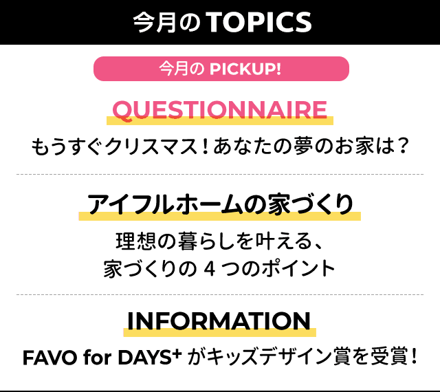 今月のTOPICS：[今月のPICKUP!]QUESTIONNAIRE もうすぐクリスマス！あなたの夢のお家は？、[2]アイフルホームの家づくり 理想の暮らしを叶える、家づくりの4つのポイント、[3]INFORMATIONFAVO for DAYS+がキッズデザイン賞を受賞！