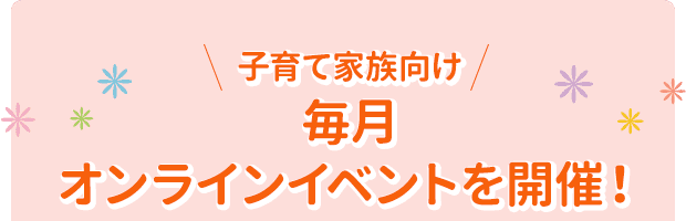 子育て家族向け
毎月
オンラインイベントを開催！
