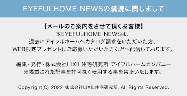 EYEFULHOME NEWSの購読に関しまして:【メールのご案内をさせて頂くお客様】本EYEFULHOME NEWSは、過去にアイフルホームへカタログ請求をいただいた方、WEB限定プレゼントにご応募いただいた方などへ配信しております。編集・発行・株式会社LIXIL住宅研究所 アイフルホームカンパニー※掲載された記事を許可なく転用する事を禁止いたします。Copyright(C) 2022 株式会社LIXIL住宅研究所. All Rights Reserved.