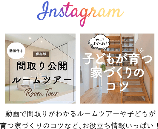 Instagram：動画で間取りがわかるルームツアーや子どもが
育つ家づくりのコツなど、お役立ち情報いっぱい！
