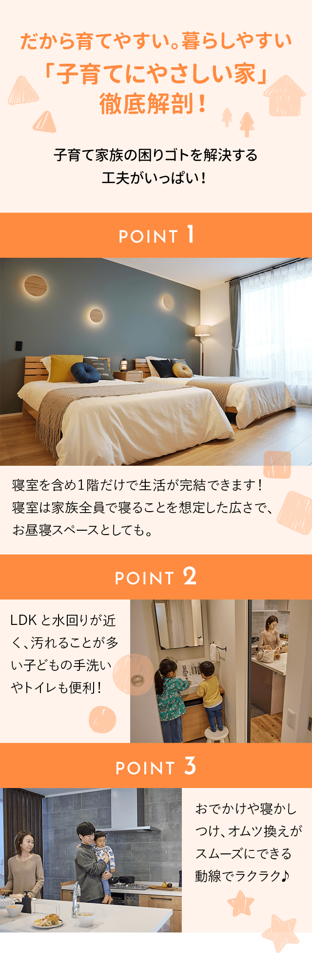 だから育てやすい。暮らしやすい
「子育てにやさしい家」
徹底解剖！
子育て家族の困りゴトを解決する
工夫がいっぱい！
POINT 1：寝室を含め１階だけで生活が完結できます！
寝室は家族全員で寝ることを想定した広さで、
お昼寝スペースとしても。
POINT 2：LDKと水回りが近く、汚れることが多い子どもの手洗いやトイレも便利！
POINT 3：おでかけや寝かしつけ、オムツ換えがスムーズにできる動線でラクラク♪			 
