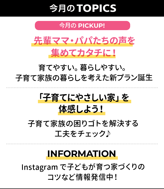 今月のTOPICS：[今月のPICKUP!]「先輩ママ・パパたちの声を
集めてカタチに！」育てやすい。暮らしやすい。
子育て家族の暮らしを考えた新プラン誕生
、[2]「「子育てにやさしい家」を
体感しよう！」
子育て家族の困りゴトを解決する
工夫をチェック♪
、[3]INFORMATION Instagramで子どもが育つ家づくりの
コツなど情報発信中！