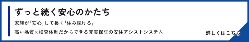ずっと続く安心のかたち 家族が｢安心｣して長く｢住み続ける｣高い品質×検査体制だからできる充実保証の安住アシストシステム