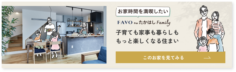 お家時間を満喫したい FAVO for たかはし Family 子育ても家事も暮らしももっと楽しくなる住まい このお家を見てみる