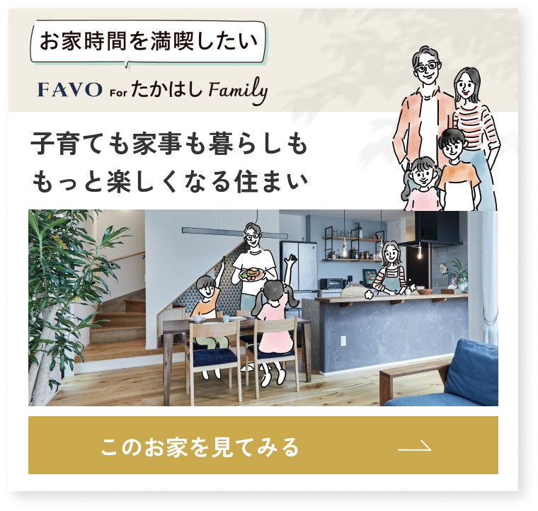 お家時間を満喫したい FAVO for たかはし Family 子育ても家事も暮らしももっと楽しくなる住まい このお家を見てみる