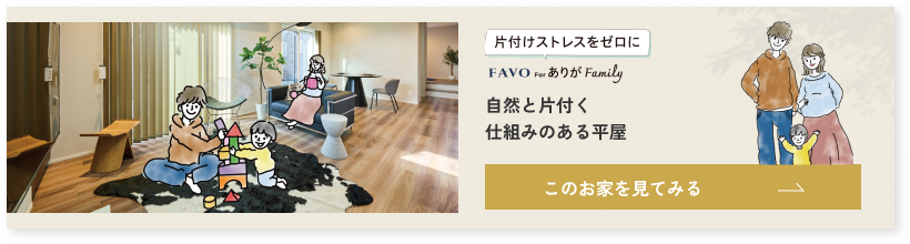 片付けストレスをゼロに FAVO for ありが Family 自然と片付く仕組みのある平屋 このお家を見てみる