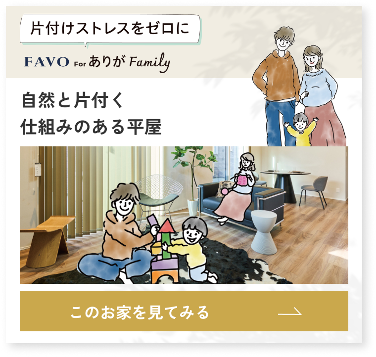 片付けストレスをゼロに FAVO for ありが Family 自然と片付く仕組みのある平屋 このお家を見てみる