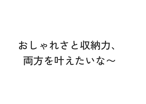 おしゃれさと収納力、両方を叶えたいな〜