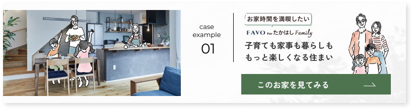 case example 01 お家時間を満喫したい FAVO for たかはし Family 子育ても家事も暮らしももっと楽しくなる住まい このお家を見てみる→