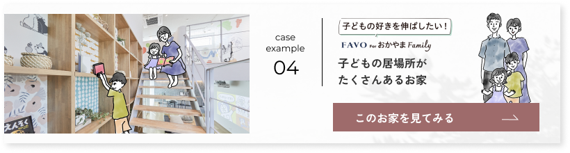 case example 04 子どもの好きを伸ばしたい FAVO for おかやま Family 子どもの居場所がたくさんあるお家 このお家を見てみる→