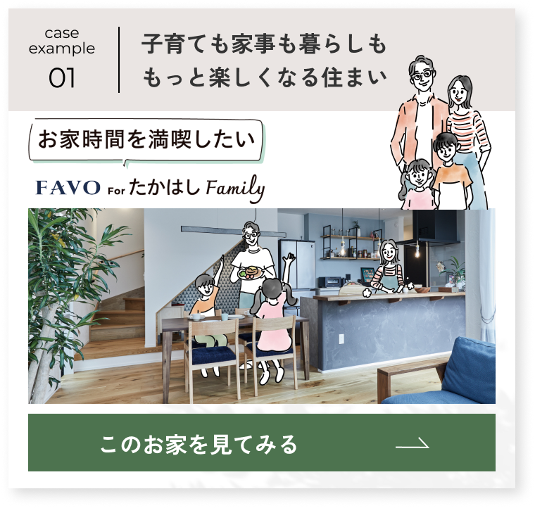 case example 01 お家時間を満喫したい FAVO for たかはし Family 子育ても家事も暮らしももっと楽しくなる住まい このお家を見てみる→
