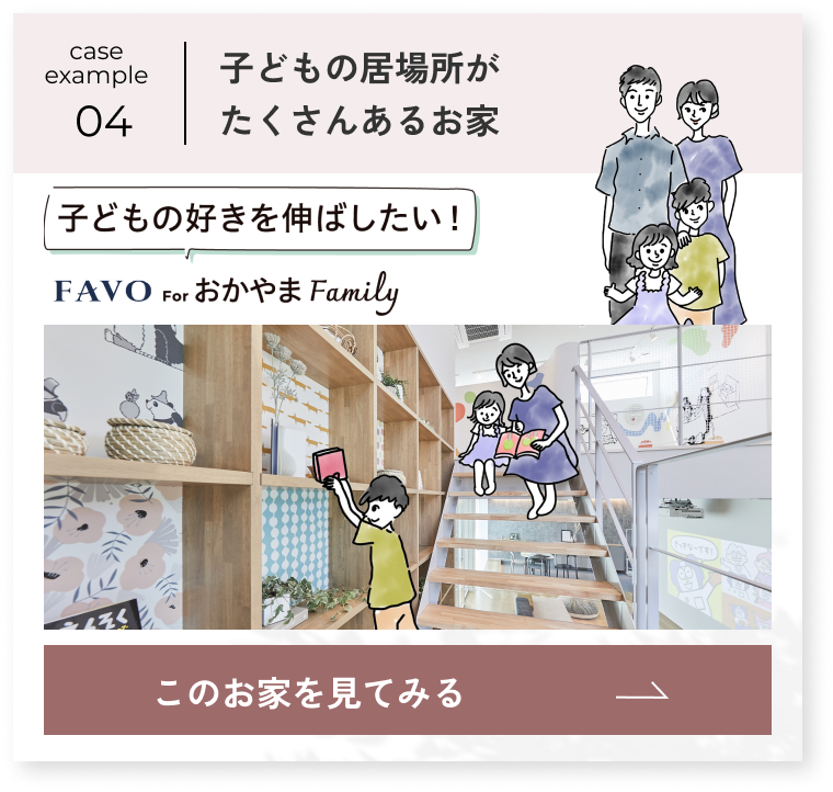case example 04 子どもの好きを伸ばしたい FAVO for おかやま Family 子どもの居場所がたくさんあるお家 このお家を見てみる→