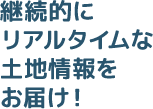 継続的にリアルタイムな土地情報をお届け！